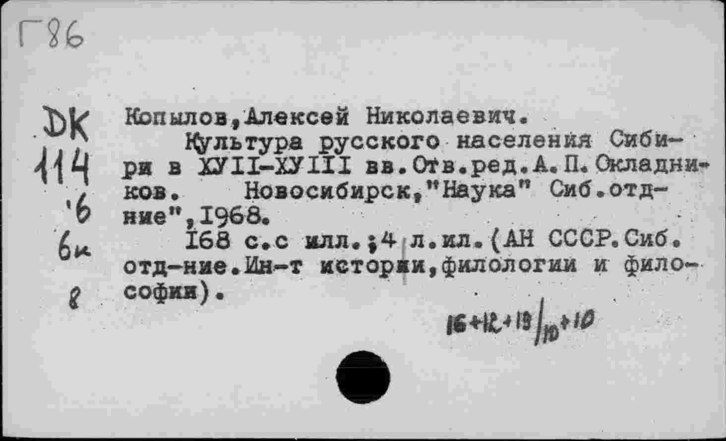 ﻿r?é>
Копылов,Алексей Николаевич.
« ,	Культура русского населения Сиби-
41 Ц ри в ХУІІ-ХУІІІ вв. Оїв.ред. А. П. Окладни z ков, Новосибирск,"Наука" Сиб.отд-
'Ь ние",19б8.
168 с,с илл.;4 л.ил.(АН СССР. Сиб.
отд—ние•Ин-т истории,филологии и фило-
2 Софии).	,
16^19